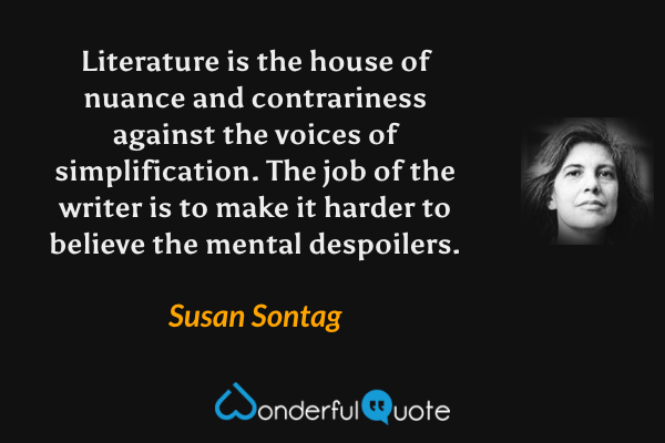 Literature is the house of nuance and contrariness against the voices of simplification. The job of the writer is to make it harder to believe the mental despoilers. - Susan Sontag quote.