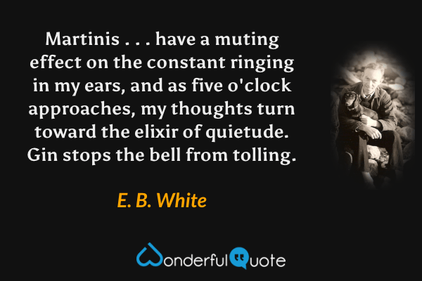 Martinis . . . have a muting effect on the constant ringing in my ears, and as five o'clock approaches, my thoughts turn toward the elixir of quietude. Gin stops the bell from tolling. - E. B. White quote.