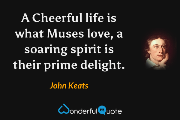 A Cheerful life is what Muses love, a soaring spirit is their prime delight. - John Keats quote.
