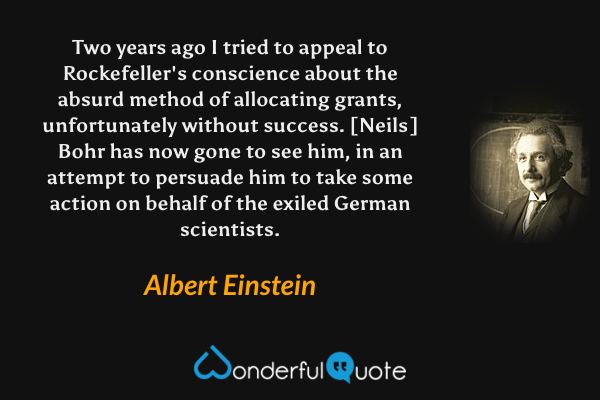 Two years ago I tried to appeal to Rockefeller's conscience about the absurd method of allocating grants, unfortunately without success. [Neils] Bohr has now gone to see him, in an attempt to persuade him to take some action on behalf of the exiled German scientists. - Albert Einstein quote.