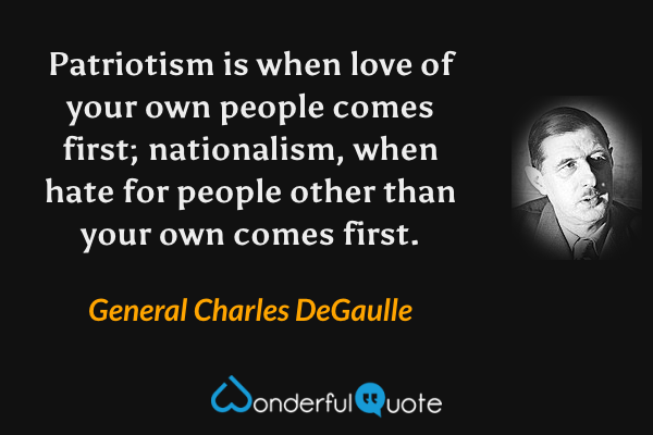 Patriotism is when love of your own people comes first; nationalism, when hate for people other than your own comes first. - General Charles DeGaulle quote.