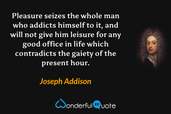 Pleasure seizes the whole man who addicts himself to it, and will not give him leisure for any good office in life which contradicts the gaiety of the present hour. - Joseph Addison quote.