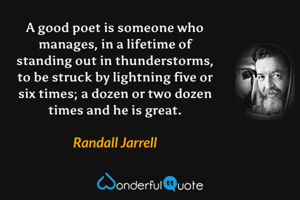 A good poet is someone who manages, in a lifetime of standing out in thunderstorms, to be struck by lightning five or six times; a dozen or two dozen times and he is great. - Randall Jarrell quote.