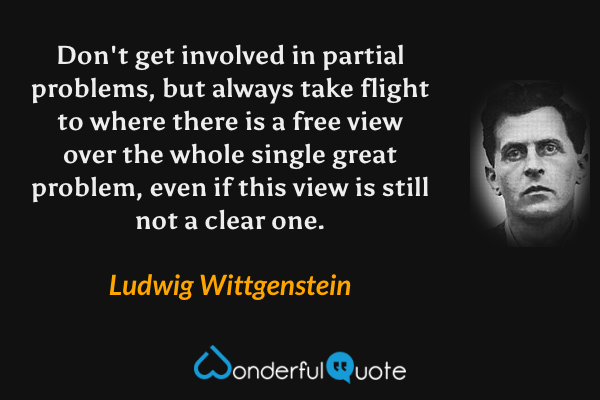 Don't get involved in partial problems, but always take flight to where there is a free view over the whole single great problem, even if this view is still not a clear one. - Ludwig Wittgenstein quote.