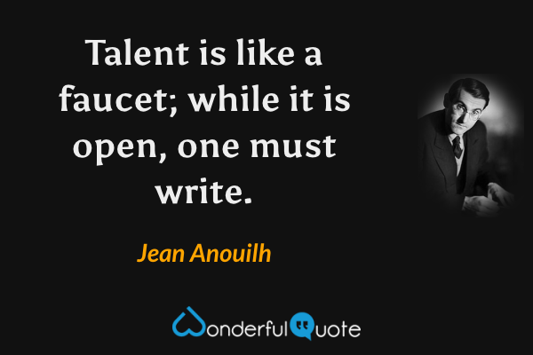 Talent is like a faucet; while it is open, one must write. - Jean Anouilh quote.