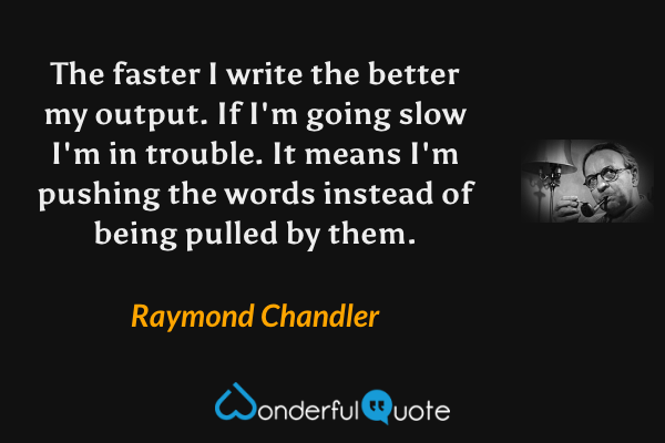 The faster I write the better my output. If I'm going slow I'm in trouble. It means I'm pushing the words instead of being pulled by them. - Raymond Chandler quote.