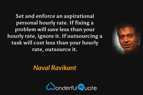 Set and enforce an aspirational personal hourly rate. If fixing a problem will save less than your hourly rate, ignore it. If outsourcing a task will cost less than your hourly rate, outsource it. - Naval Ravikant quote.