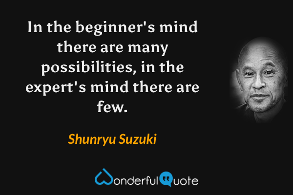 In the beginner's mind there are many possibilities, in the expert's mind there are few. - Shunryu Suzuki quote.
