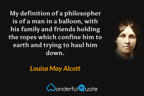 My definition of a philosopher is of a man in a balloon, with his family and friends holding the ropes which confine him to earth and trying to haul him down. - Louisa May Alcott quote.