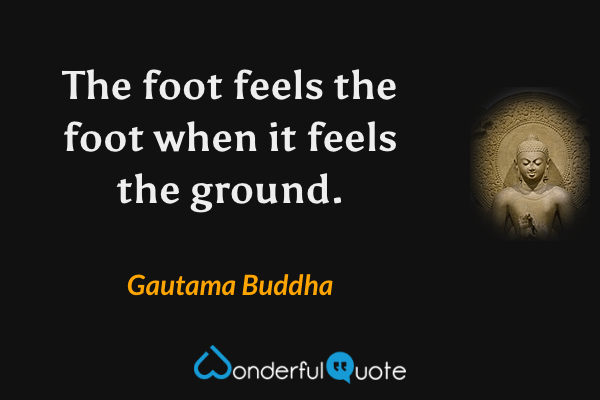 The foot feels the foot when it feels the ground. - Gautama Buddha quote.