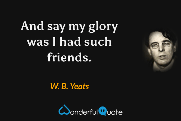 And say my glory was I had such friends. - W. B. Yeats quote.