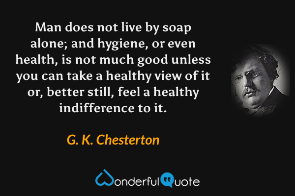 Man does not live by soap alone; and hygiene, or even health, is not much good unless you can take a healthy view of it or, better still, feel a healthy indifference to it. - G. K. Chesterton quote.