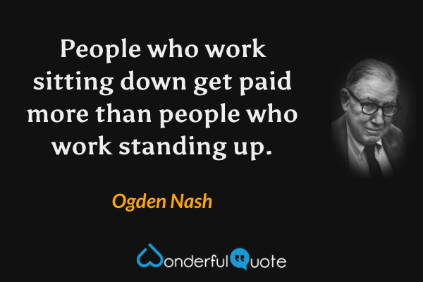 People who work sitting down get paid more than people who work standing up. - Ogden Nash quote.