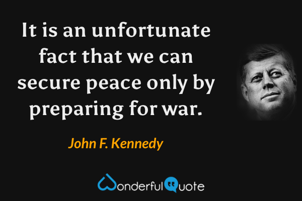 It is an unfortunate fact that we can secure peace only by preparing for war. - John F. Kennedy quote.