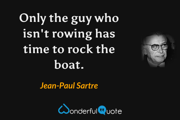 Only the guy who isn't rowing has time to rock the boat. - Jean-Paul Sartre quote.