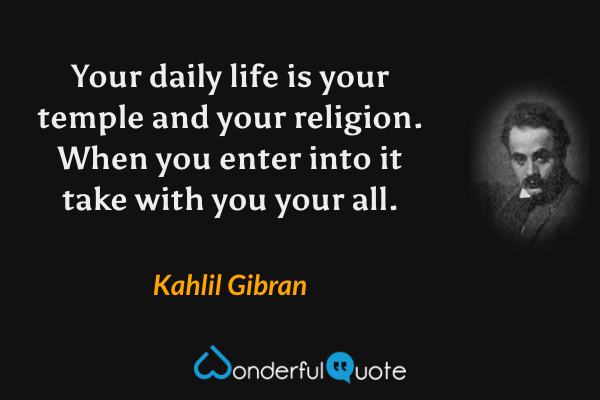 Your daily life is your temple and your religion. When you enter into it take with you your all. - Kahlil Gibran quote.