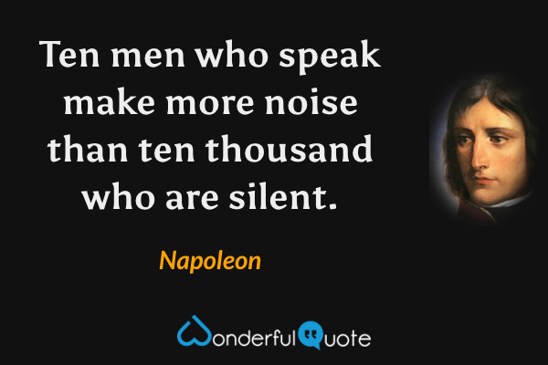 Ten men who speak make more noise than ten thousand who are silent. - Napoleon quote.