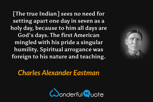 [The true Indian] sees no need for setting apart one day in seven as a holy day, because to him all days are God's days. The first American mingled with his pride a singular humility. Spiritual arrogance was foreign to his nature and teaching. - Charles Alexander Eastman quote.