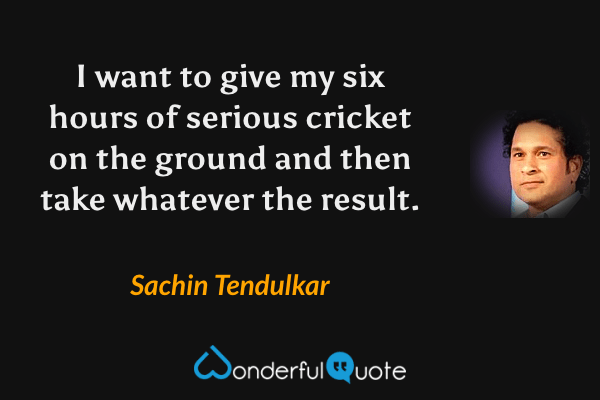 I want to give my six hours of serious cricket on the ground and then take whatever the result. - Sachin Tendulkar quote.