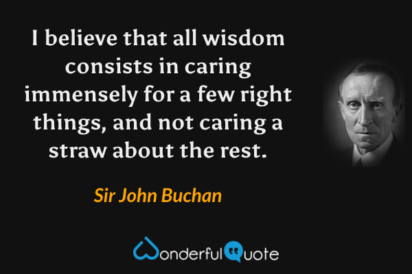 I believe that all wisdom consists in caring immensely for a few right things, and not caring a straw about the rest. - Sir John Buchan quote.