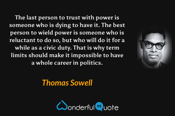 The last person to trust with power is someone who is dying to have it. The best person to wield power is someone who is reluctant to do so, but who will do it for a while as a civic duty. That is why term limits should make it impossible to have a whole career in politics. - Thomas Sowell quote.