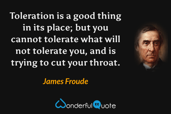Toleration is a good thing in its place; but you cannot tolerate what will not tolerate you, and is trying to cut your throat. - James Froude quote.