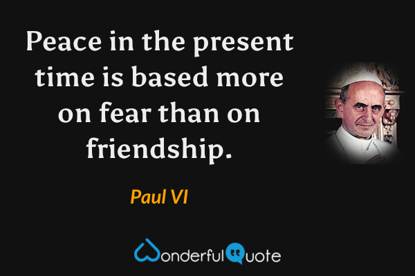 Peace in the present time is based more on fear than on friendship. - Paul VI quote.