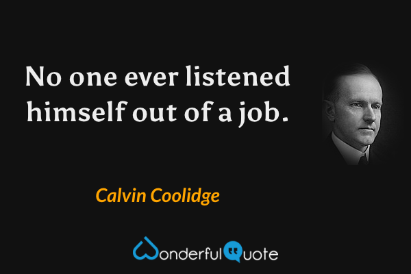 No one ever listened himself out of a job. - Calvin Coolidge quote.