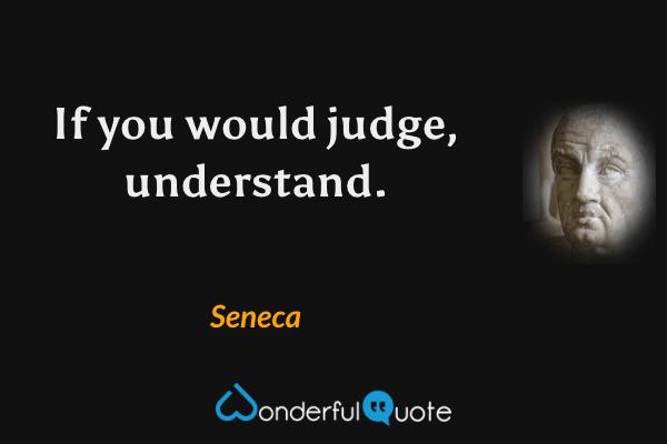 If you would judge, understand. - Seneca quote.