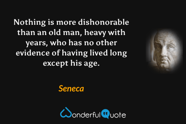 Nothing is more dishonorable than an old man, heavy with years, who has no other evidence of having lived long except his age. - Seneca quote.