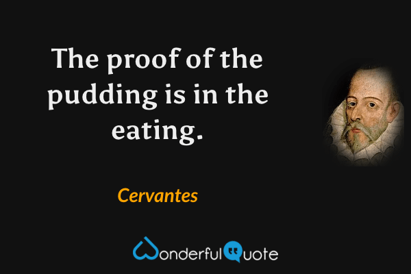 The proof of the pudding is in the eating. - Cervantes quote.