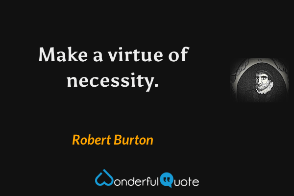 Make a virtue of necessity. - Robert Burton quote.