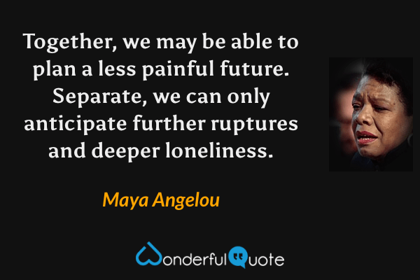 Together, we may be able to plan a less painful future. Separate, we can only anticipate further ruptures and deeper loneliness. - Maya Angelou quote.
