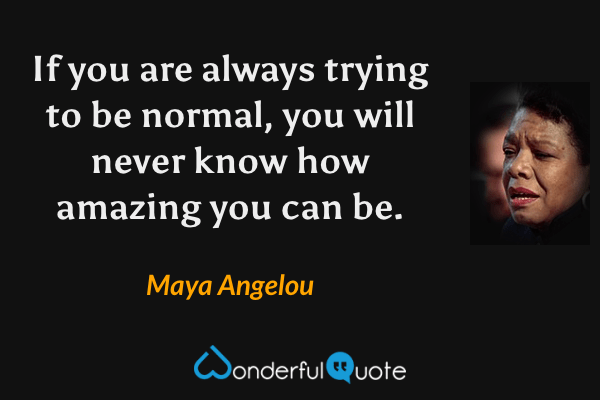 If you are always trying to be normal, you will never know how amazing you can be. - Maya Angelou quote.