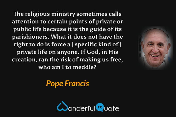 The religious ministry sometimes calls attention to certain points of private or public life because it is the guide of its parishioners. What it does not have the right to do is force a [specific kind of] private life on anyone. If God, in His creation, ran the risk of making us free, who am I to meddle? - Pope Francis quote.