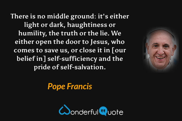 There is no middle ground: it's either light or dark, haughtiness or humility, the truth or the lie. We either open the door to Jesus, who comes to save us, or close it in [our belief in] self-sufficiency and the pride of self-salvation. - Pope Francis quote.