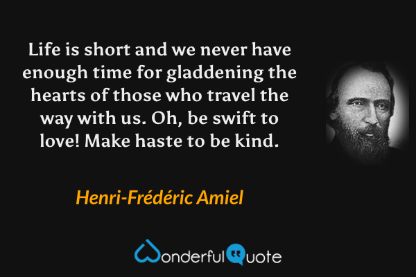 Life is short and we never have enough time for gladdening the hearts of those who travel the way with us. Oh, be swift to love! Make haste to be kind. - Henri-Frédéric Amiel quote.
