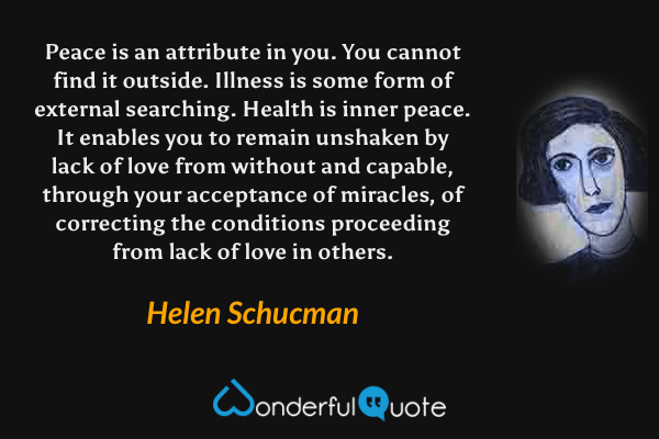 Peace is an attribute in you. You cannot find it outside. Illness is some form of external searching. Health is inner peace. It enables you to remain unshaken by lack of love from without and capable, through your acceptance of miracles, of correcting the conditions proceeding from lack of love in others. - Helen Schucman quote.