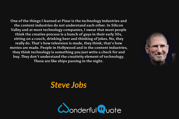 One of the things I learned at Pixar is the technology industries and the content industries do not understand each other. In Silicon Valley and at most technology companies, I swear that most people think the creative process is a bunch of guys in their early 30s, sitting on a couch, drinking beer and thinking of jokes. No, they really do. That's how television is made, they think; that's how movies are made. People in Hollywood and in the content industries, they think technology is something you just write a check for and buy. They don't understand the creativity element of technology. These are like ships passing in the night. - Steve Jobs quote.