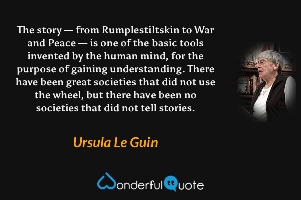 The story — from Rumplestiltskin to War and Peace — is one of the basic tools invented by the human mind, for the purpose of gaining understanding. There have been great societies that did not use the wheel, but there have been no societies that did not tell stories. - Ursula Le Guin quote.
