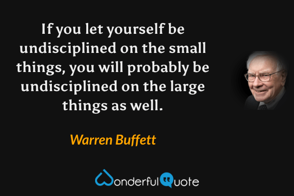 If you let yourself be undisciplined on the small things, you will probably be undisciplined on the large things as well. - Warren Buffett quote.