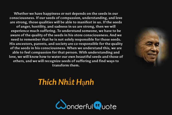 Whether we have happiness or not depends on the seeds in our consciousness. If our seeds of compassion, understanding, and love are strong, those qualities will be able to manifest in us. If the seeds of anger, hostility, and sadness in us are strong, then we will experience much suffering. To understand someone, we have to be aware of the quality of the seeds in his store consciousness. And we need to remember that he is not solely responsible for those seeds. His ancestors, parents, and society are co-responsible for the quality of the seeds in his consciousness. When we understand this, we are able to feel compassion for that person. With understanding and love, we will know how to water our own beautiful seeds and those of others, and we will recognize seeds of suffering and find ways to transform them. - Thích Nhất Hạnh quote.