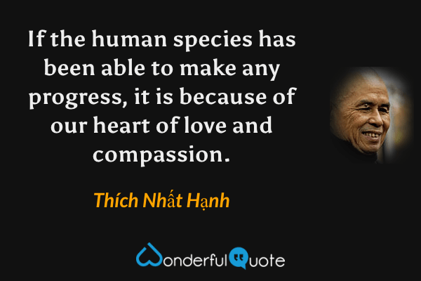 If the human species has been able to make any progress, it is because of our heart of love and compassion. - Thích Nhất Hạnh quote.