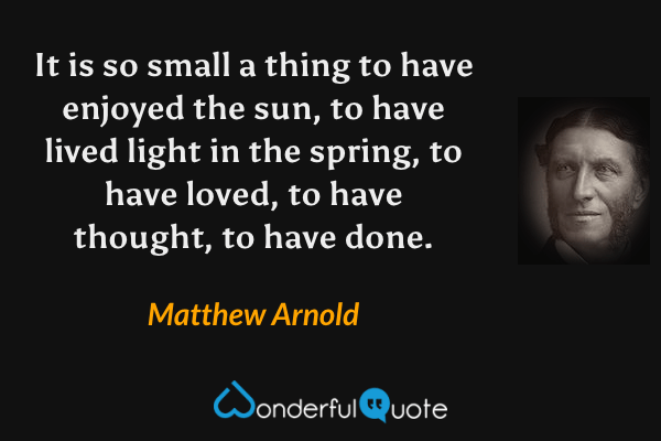 It is so small a thing to have enjoyed the sun, to have lived light in the spring, to have loved, to have thought, to have done. - Matthew Arnold quote.