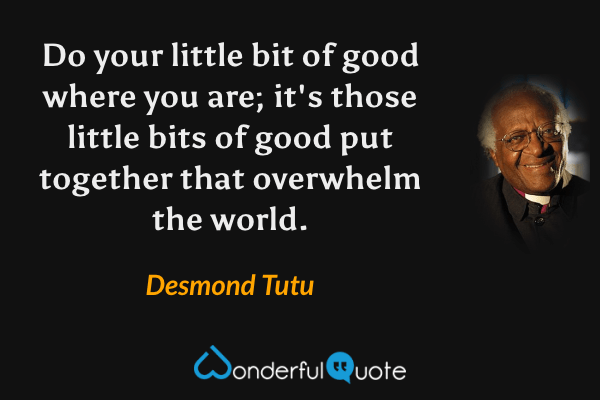 Do your little bit of good where you are; it's those little bits of good put together that overwhelm the world. - Desmond Tutu quote.