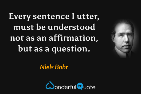 Every sentence I utter, must be understood not as an affirmation, but as a question. - Niels Bohr quote.