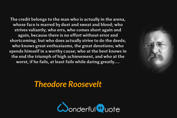 The credit belongs to the man who is actually in the arena, whose face is marred by dust and sweat and blood; who strives valiantly; who errs, who comes short again and again, because there is no effort without error and shortcoming; but who does actually strive to do the deeds; who knows great enthusiasms, the great devotions; who spends himself in a worthy cause; who at the best knows in the end the triumph of high achievement, and who at the worst, if he fails, at least fails while daring greatly.... - Theodore Roosevelt quote.