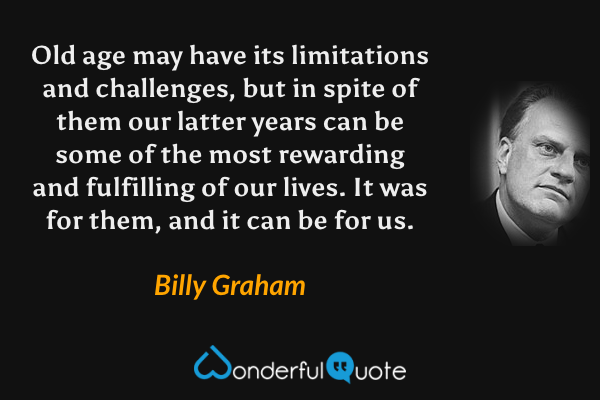 Old age may have its limitations and challenges, but in spite of them our latter years can be some of the most rewarding and fulfilling of our lives. It was for them, and it can be for us. - Billy Graham quote.