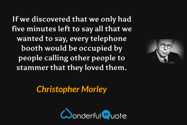 If we discovered that we only had five minutes left to say all that we wanted to say, every telephone booth would be occupied by people calling other people to stammer that they loved them. - Christopher Morley quote.