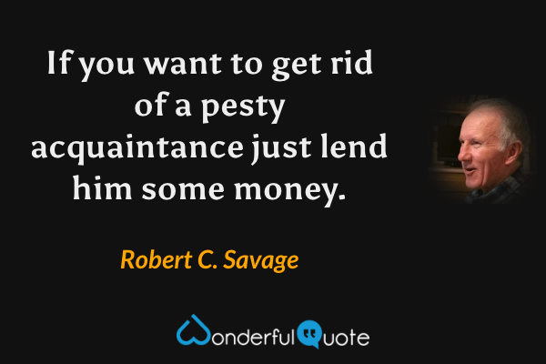 If you want to get rid of a pesty acquaintance just lend him some money. - Robert C. Savage quote.